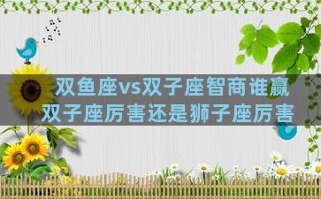 双鱼座vs双子座智商谁赢 双子座厉害还是狮子座厉害